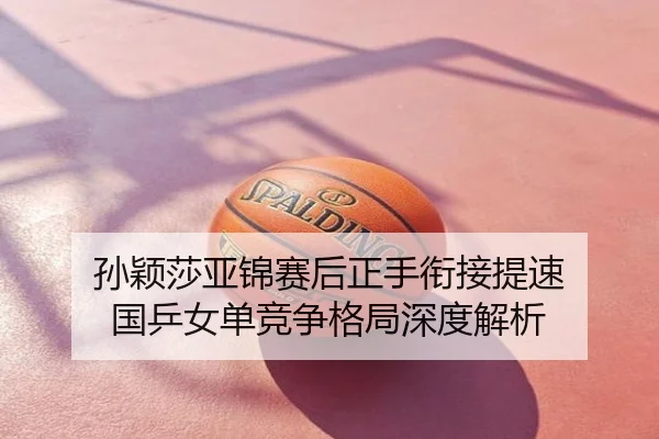 孙颖莎亚锦赛后正手衔接提速 国乒女单竞争格局深度解析